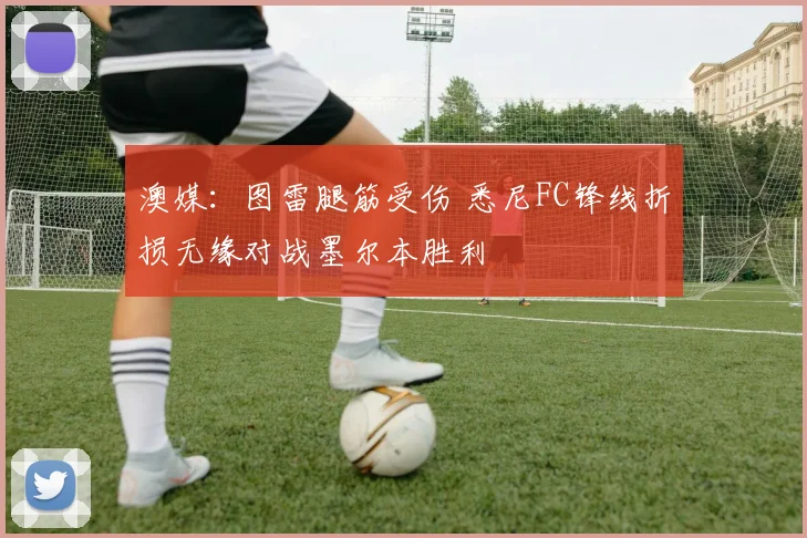澳媒：图雷腿筋受伤 悉尼FC锋线折损无缘对战墨尔本胜利