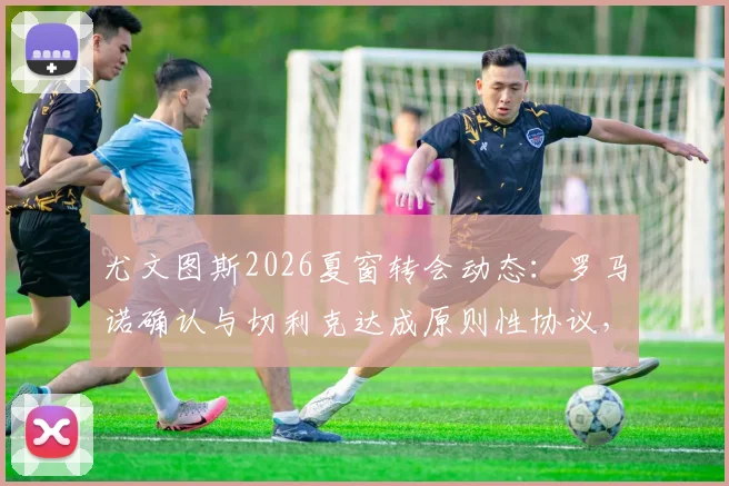尤文图斯2026夏窗转会动态：罗马诺确认与切利克达成原则性协议，右后卫位置或迎补强