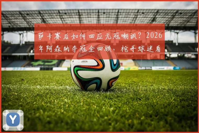 萨卡赛后如何回应无冠嘲讽?2026年阿森纳夺冠全回顾,枪手球迷看完都沉默了