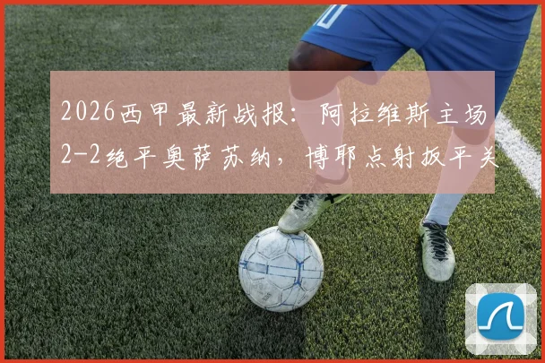 2026西甲最新战报:阿拉维斯主场2-2绝平奥萨苏纳,博耶点射扳平关键一分,附全场技术统计与深度解读