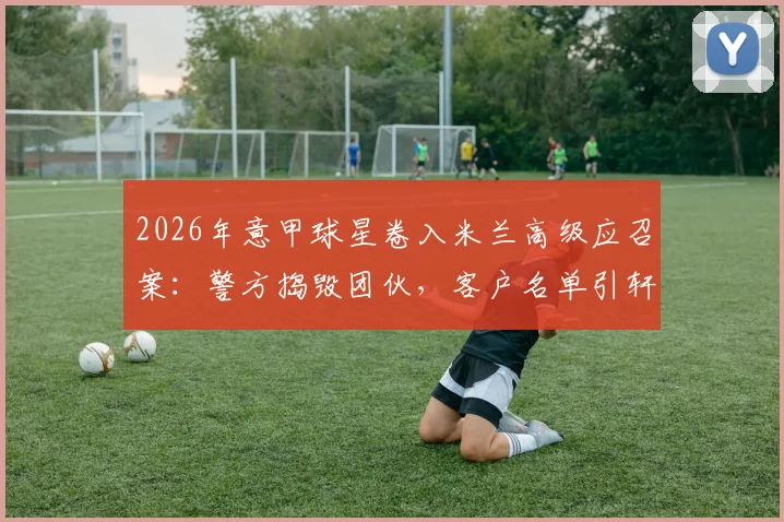2026年意甲球星卷入米兰高级应召案：警方捣毁团伙，客户名单引轩然大波