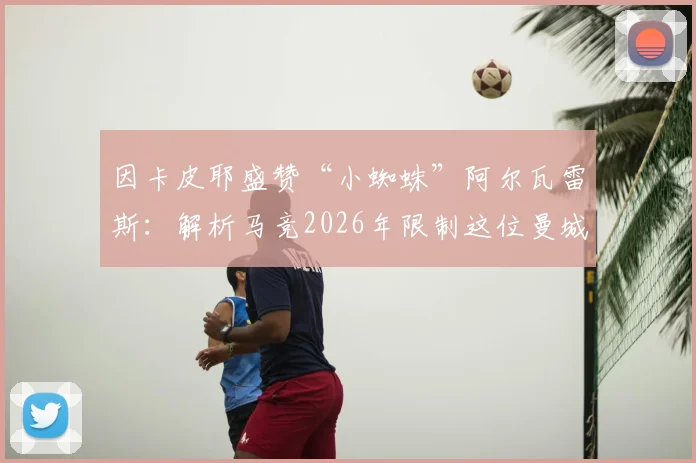 因卡皮耶盛赞“小蜘蛛”阿尔瓦雷斯：解析马竞2026年限制这位曼城射手的三大关键战术思路