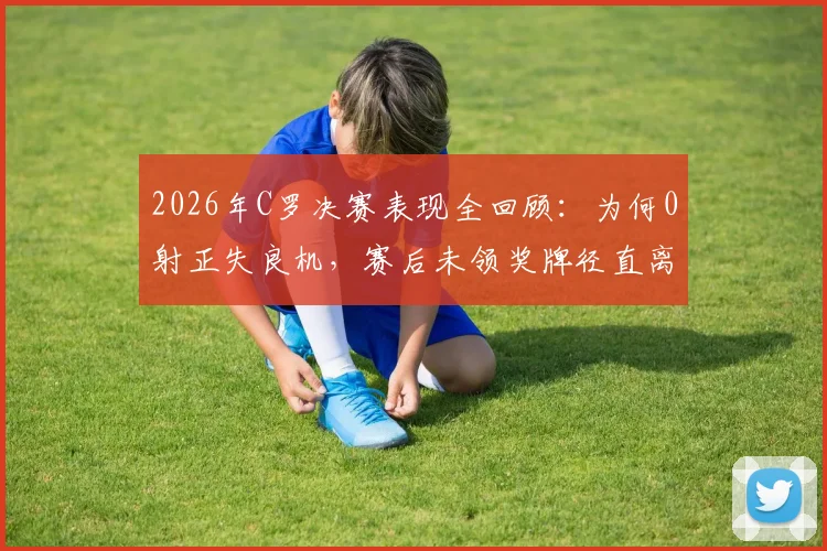 2026年C罗决赛表现全回顾:为何0射正失良机,赛后未领奖牌径直离场?