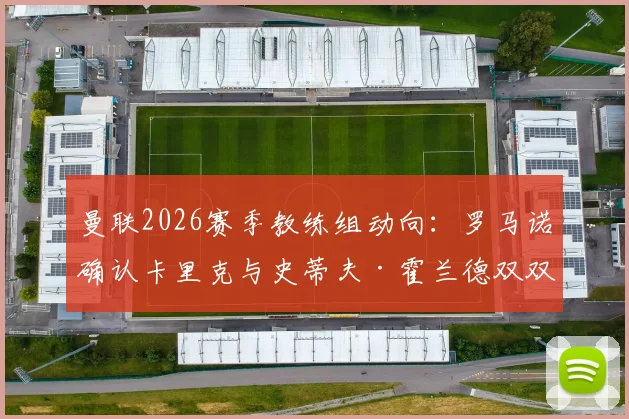曼联2026赛季教练组动向：罗马诺确认卡里克与史蒂夫·霍兰德双双续约，全新团队构成解析