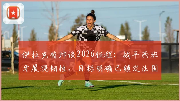 伊拉克将帅谈2026征程：战平西班牙展现韧性，目标明确已锁定法国等强敌