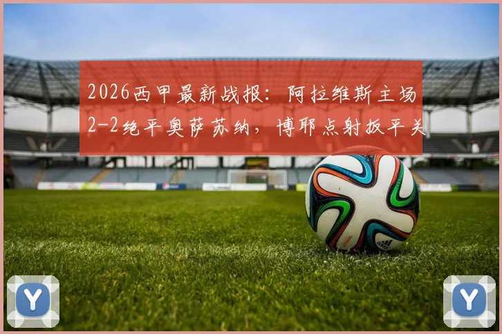 2026西甲最新战报：阿拉维斯主场2-2绝平奥萨苏纳，博耶点射扳平关键一分，附全场技术统计与深度解读