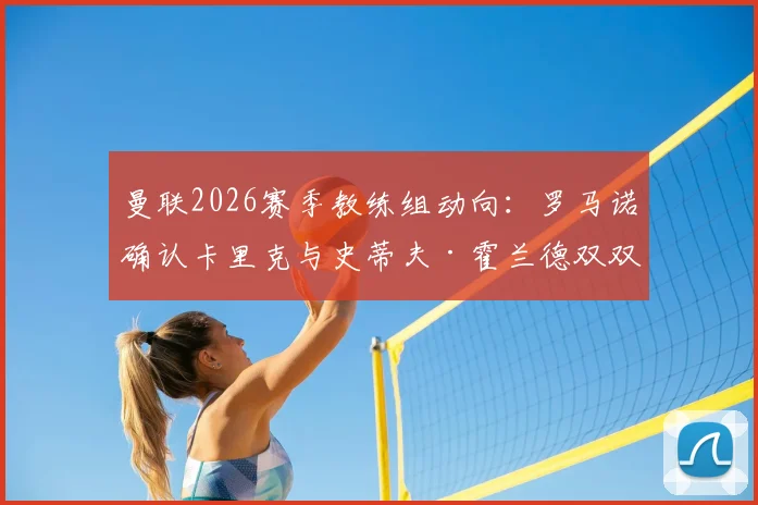 曼联2026赛季教练组动向：罗马诺确认卡里克与史蒂夫·霍兰德双双续约，全新团队构成解析