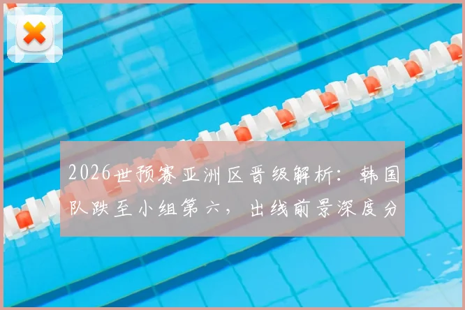 2026世预赛亚洲区晋级解析：韩国队跌至小组第六，出线前景深度分析，附赛程与积分规则详解