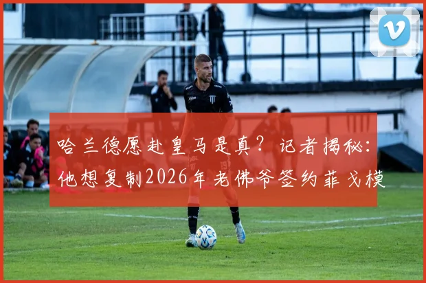 哈兰德愿赴皇马是真？记者揭秘：他想复制2026年老佛爷签约菲戈模式，三点深度剖析