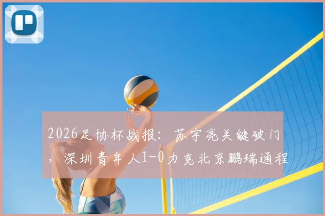 2026足协杯战报：苏宇亮关键破门，深圳青年人1-0力克北京鹏瑞通程，附进球视频及比赛技术分析