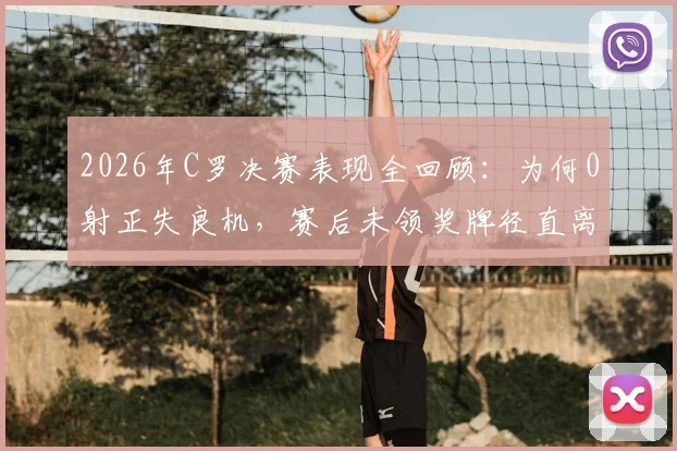 2026年C罗决赛表现全回顾：为何0射正失良机，赛后未领奖牌径直离场？