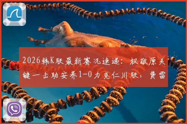 2026韩K联最新赛况速递：权敬原关键一击助安养1-0力克仁川联，费雷尔倒地争议判罚解析
