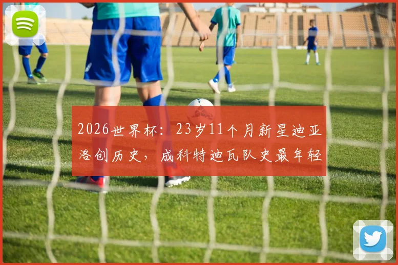 2026世界杯：23岁11个月新星迪亚洛创历史，成科特迪瓦队史最年轻进球者