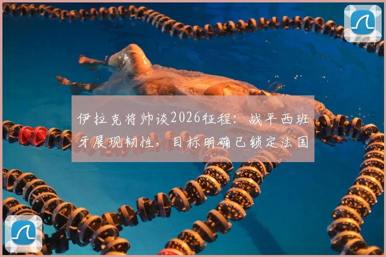 伊拉克将帅谈2026征程：战平西班牙展现韧性，目标明确已锁定法国等强敌