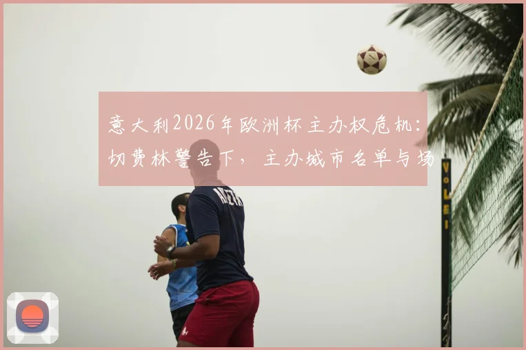意大利2026年欧洲杯主办权危机：切费林警告下，主办城市名单与场馆建设如何加速推进？