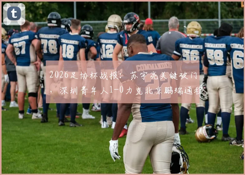 2026足协杯战报:苏宇亮关键破门,深圳青年人1-0力克北京鹏瑞通程,附进球视频及比赛技术分析