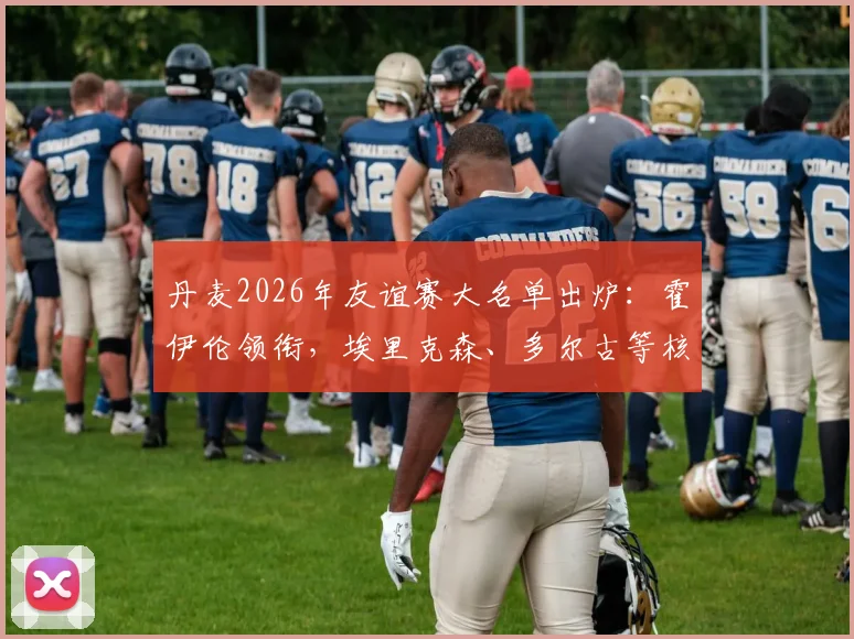 丹麦2026年友谊赛大名单出炉：霍伊伦领衔，埃里克森、多尔古等核心球员悉数在列，完整阵容前瞻