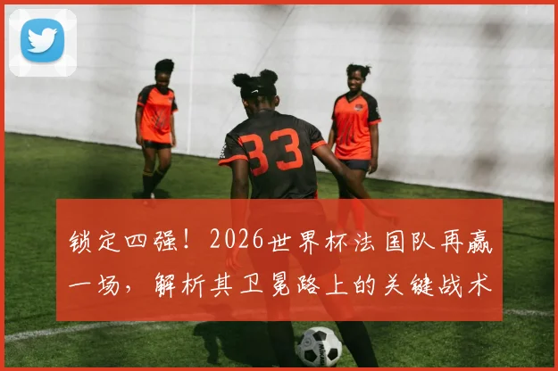 锁定四强!2026世界杯法国队再赢一场,解析其卫冕路上的关键战术调整