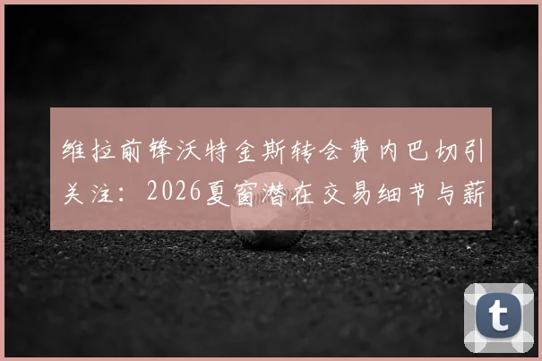 维拉前锋沃特金斯转会费内巴切引关注:2026夏窗潜在交易细节与薪资分析
