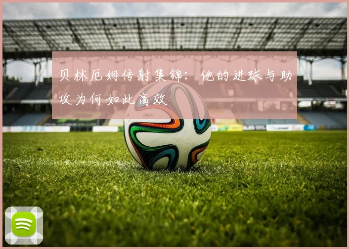贝林厄姆传射集锦:他的进球与助攻为何如此高效