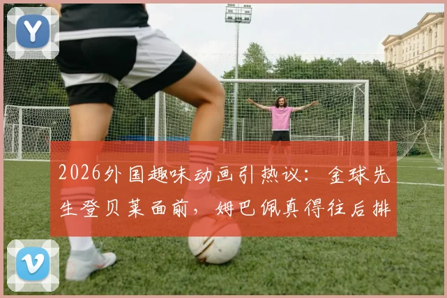 2026外国趣味动画引热议:金球先生登贝莱面前,姆巴佩真得往后排?动画短片深度解析