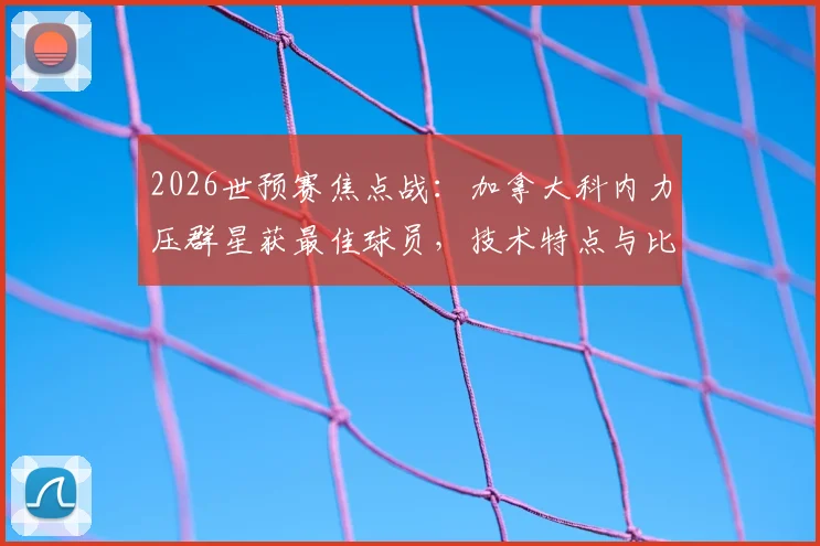 2026世预赛焦点战：加拿大科内力压群星获最佳球员，技术特点与比赛数据全解析