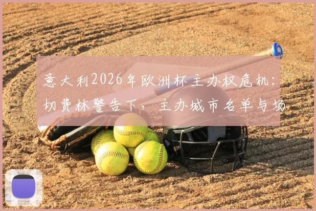意大利2026年欧洲杯主办权危机：切费林警告下，主办城市名单与场馆建设如何加速推进？