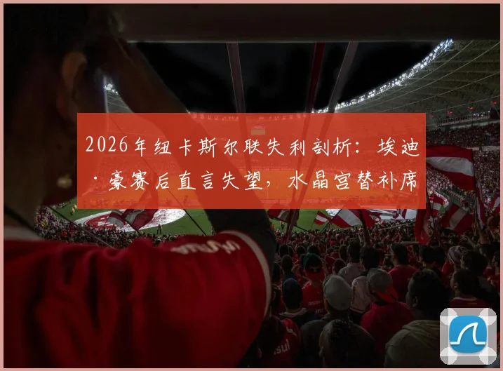 2026年纽卡斯尔联失利剖析：埃迪·豪赛后直言失望，水晶宫替补席成胜负手，球迷热议阵容深度与临场调整