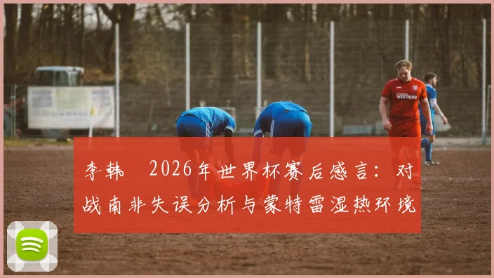 李韩汎2026年世界杯赛后感言：对战南非失误分析与蒙特雷湿热环境下呼吸困难应对方案