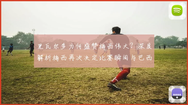 里瓦尔多为何盛赞梅西伟大?深度解析梅西再次决定比赛瞬间与巴西传奇的惺惺相惜