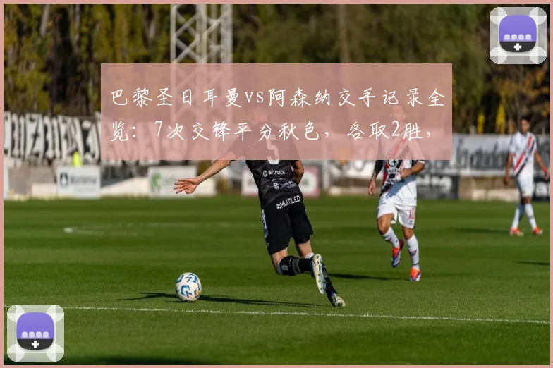巴黎圣日耳曼vs阿森纳交手记录全览：7次交锋平分秋色，各取2胜，最新战况回顾至2026