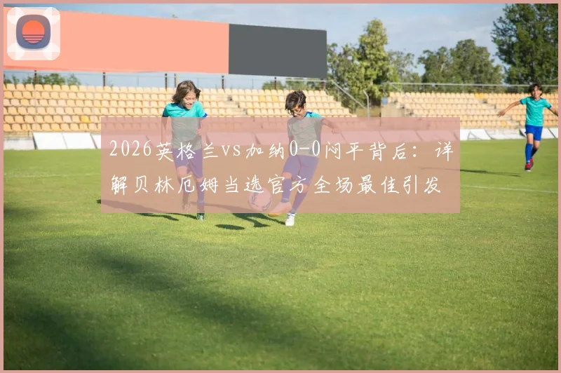2026英格兰vs加纳0-0闷平背后：详解贝林厄姆当选官方全场最佳引发的争议与讨论