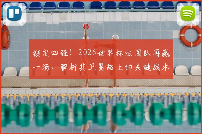 锁定四强！2026世界杯法国队再赢一场，解析其卫冕路上的关键战术调整
