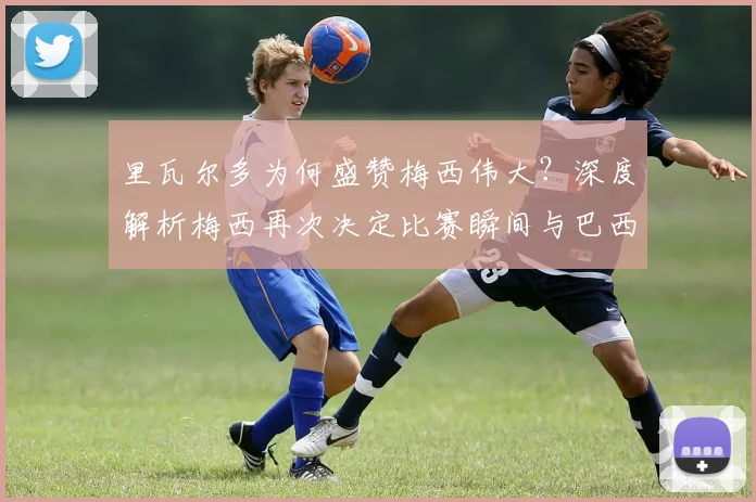 里瓦尔多为何盛赞梅西伟大？深度解析梅西再次决定比赛瞬间与巴西传奇的惺惺相惜
