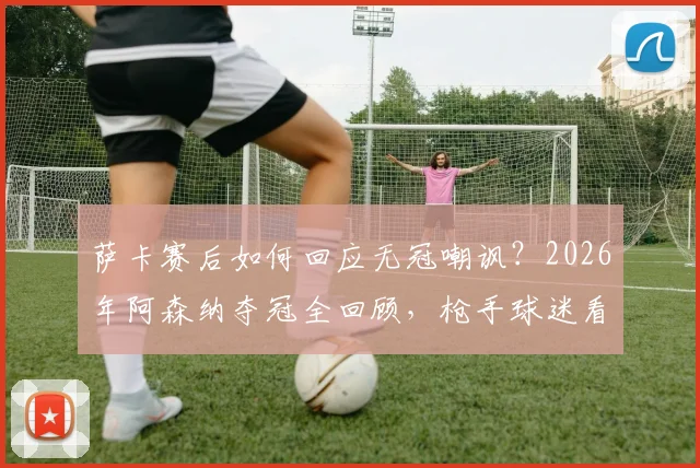 萨卡赛后如何回应无冠嘲讽？2026年阿森纳夺冠全回顾，枪手球迷看完都沉默了