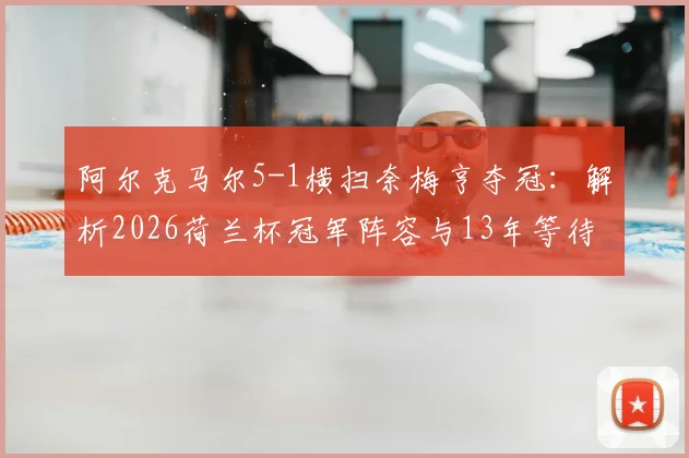 阿尔克马尔5-1横扫奈梅亨夺冠:解析2026荷兰杯冠军阵容与13年等待背后的故事,附全场精彩集锦观看指南