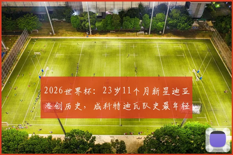 2026世界杯:23岁11个月新星迪亚洛创历史,成科特迪瓦队史最年轻进球者
