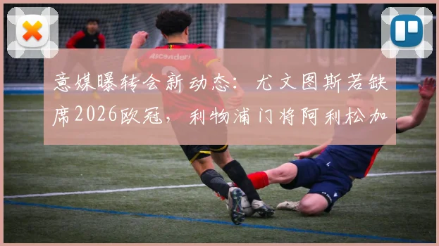 意媒曝转会新动态：尤文图斯若缺席2026欧冠，利物浦门将阿利松加盟意愿未改，引援前景分析