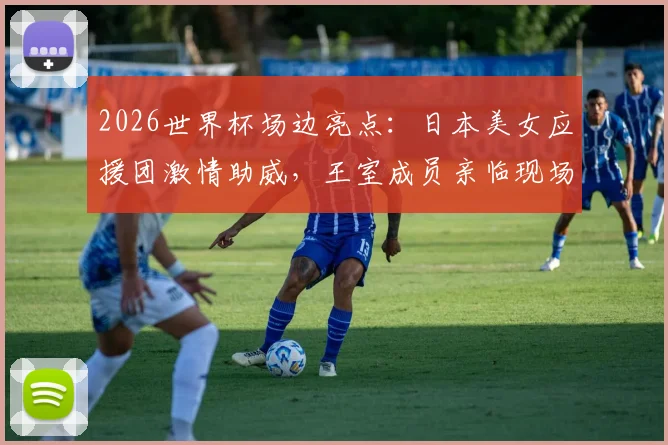 2026世界杯场边亮点：日本美女应援团激情助威，王室成员亲临现场督战解析