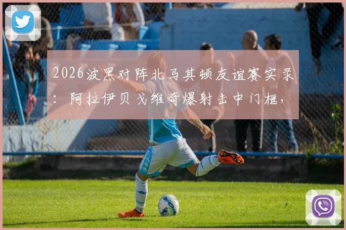 2026波黑对阵北马其顿友谊赛实录:阿拉伊贝戈维奇爆射击中门框,双方0-0互交白卷,附全场录像回放链接