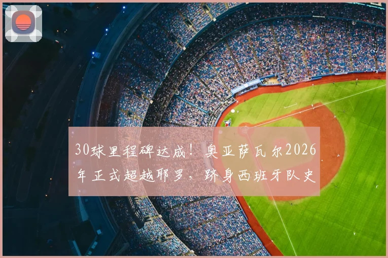 30球里程碑达成!奥亚萨瓦尔2026年正式超越耶罗,跻身西班牙队史射手榜第6位解析