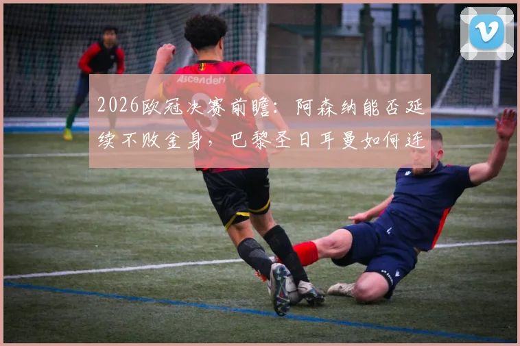 2026欧冠决赛前瞻：阿森纳能否延续不败金身，巴黎圣日耳曼如何连克强敌最终问鼎？