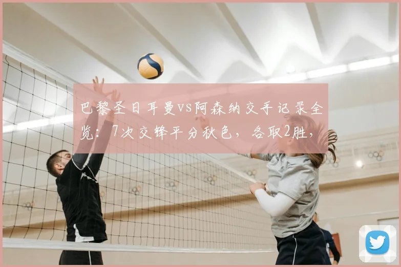 巴黎圣日耳曼vs阿森纳交手记录全览:7次交锋平分秋色,各取2胜,最新战况回顾至2026