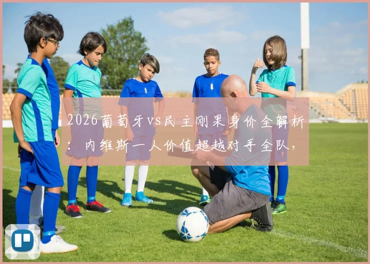 2026葡萄牙vs民主刚果身价全解析:内维斯一人价值超越对手全队,C罗领衔豪华阵容