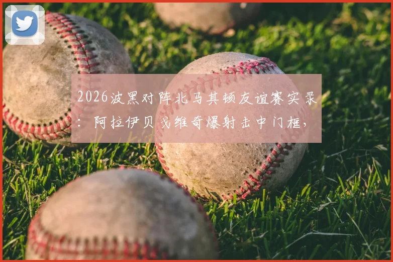 2026波黑对阵北马其顿友谊赛实录：阿拉伊贝戈维奇爆射击中门框，双方0-0互交白卷，附全场录像回放链接