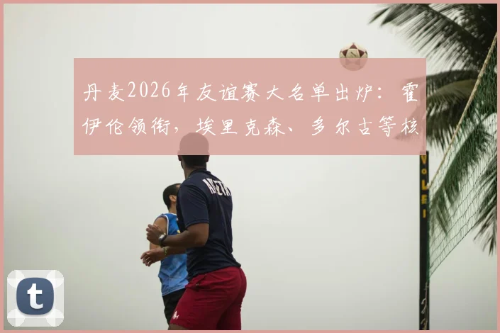 丹麦2026年友谊赛大名单出炉：霍伊伦领衔，埃里克森、多尔古等核心球员悉数在列，完整阵容前瞻